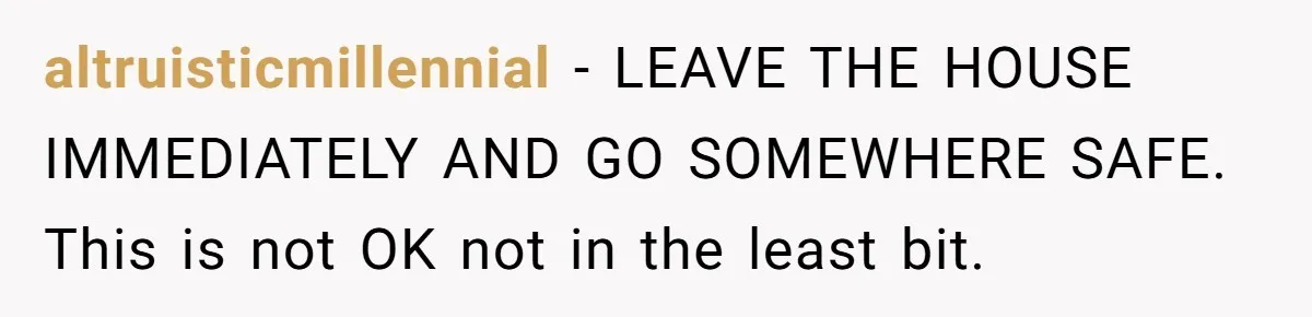 altruisticmillennial − LEAVE THE HOUSE IMMEDIATELY AND GO SOMEWHERE SAFE. This is not OK not in the least bit.