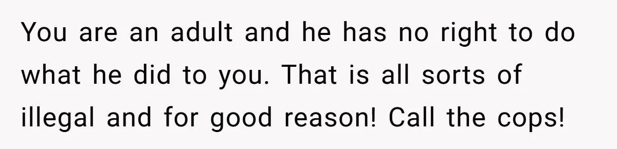 You are an adult and he has no right to do what he did to you. That is all sorts of illegal and for good reason! Call the cops!