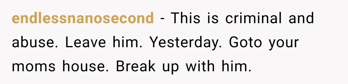 endlessnanosecond − This is criminal and abuse. Leave him. Yesterday. Goto your moms house. Break up with him.