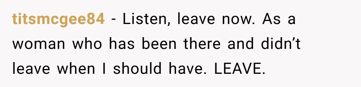 titsmcgee84 − Listen, leave now. As a woman who has been there and didn’t leave when I should have. LEAVE.