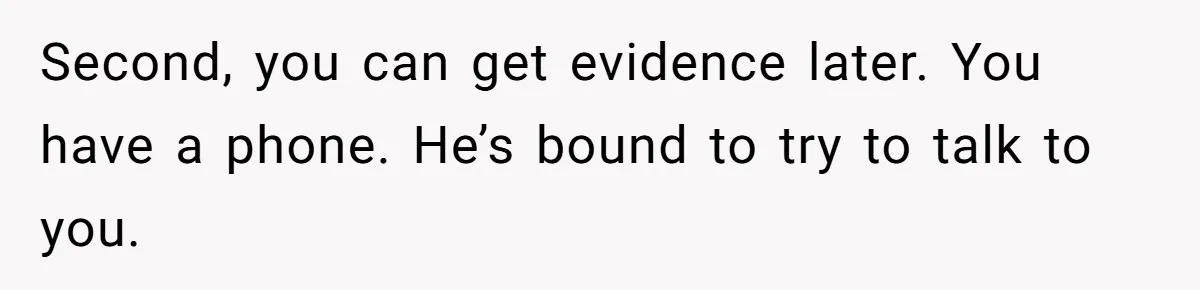 Second, you can get evidence later. You have a phone. He’s bound to try to talk to you.