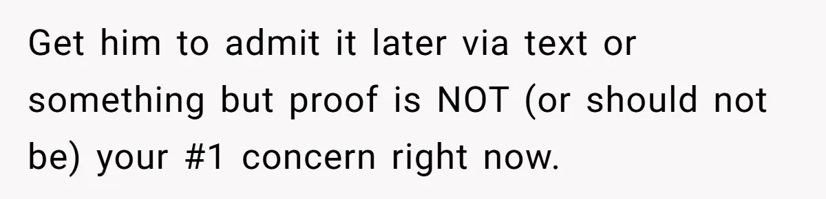 Get him to admit it later via text or something but proof is NOT (or should not be) your #1 concern right now.