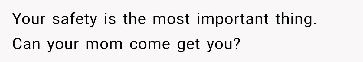 Your safety is the most important thing. Can your mom come get you?