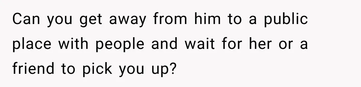 Can you get away from him to a public place with people and wait for her or a friend to pick you up?