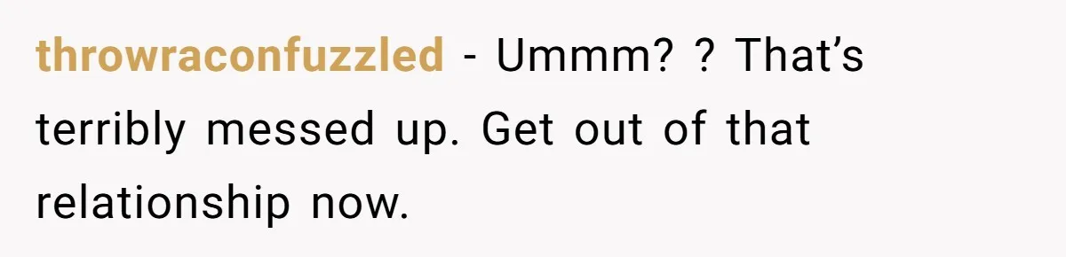 throwraconfuzzled − Ummm? ? That’s terribly messed up. Get out of that relationship now.