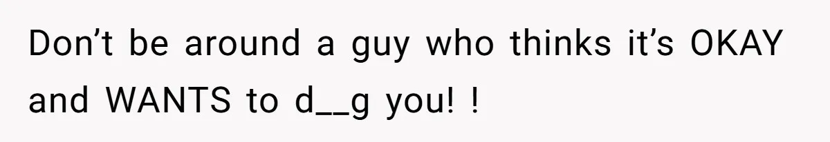 Don’t be around a guy who thinks it’s OKAY and WANTS to d__g you! !