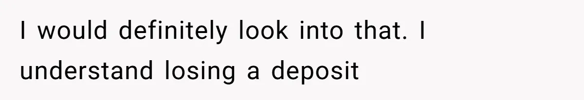 I would definitely look into that. I understand losing a deposit