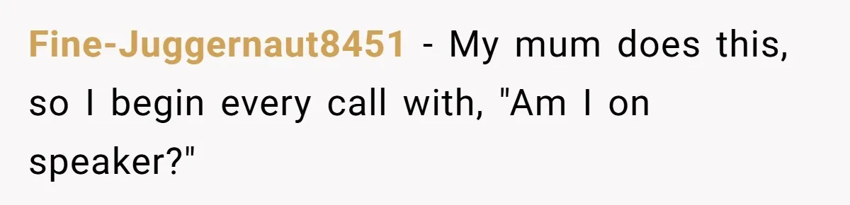 Fine-Juggernaut8451 − My mum does this, so I begin every call with, "Am I on speaker?"