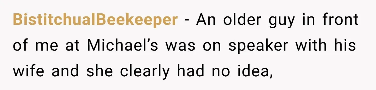 BistitchualBeekeeper − An older guy in front of me at Michael’s was on speaker with his wife and she clearly had no idea,