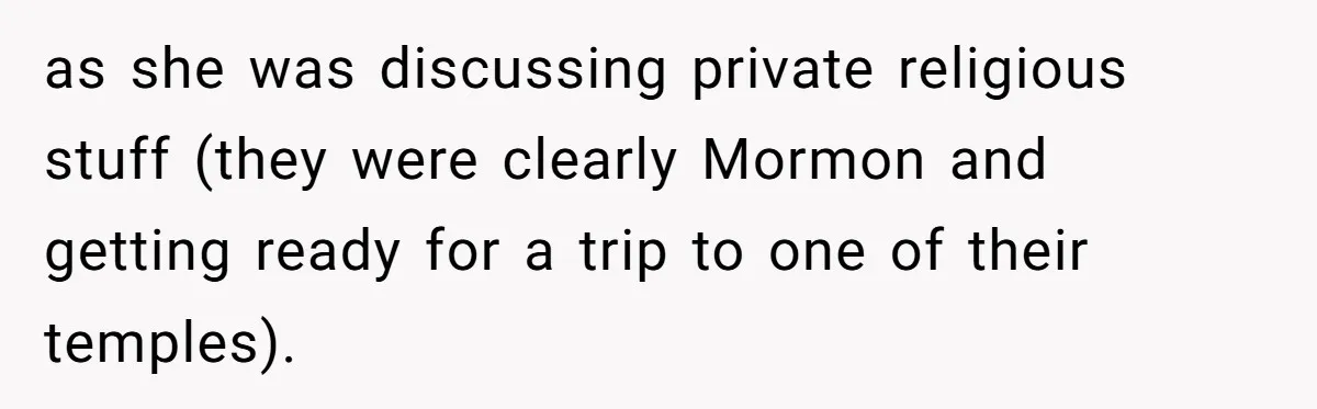 as she was discussing private religious stuff (they were clearly Mormon and getting ready for a trip to one of their temples).