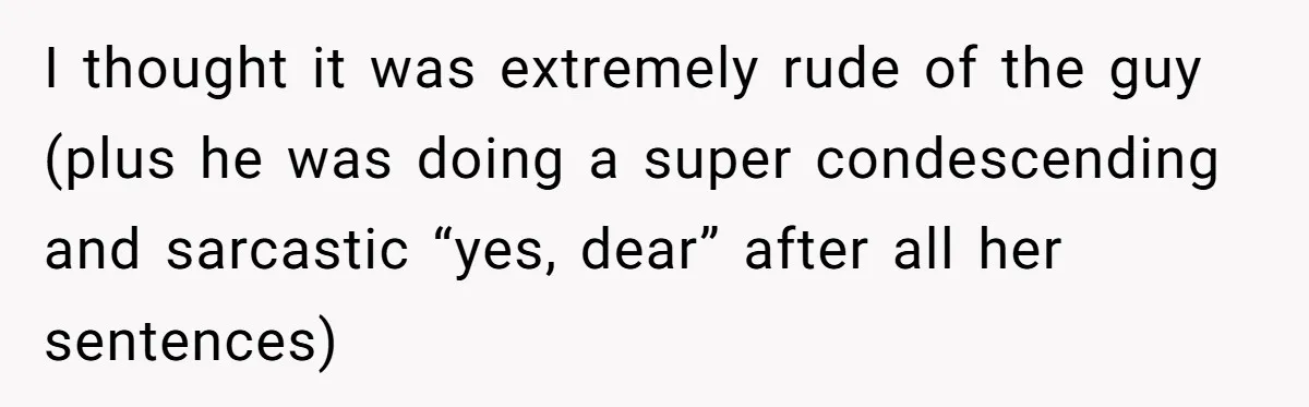 I thought it was extremely rude of the guy (plus he was doing a super condescending and sarcastic “yes, dear” after all her sentences)