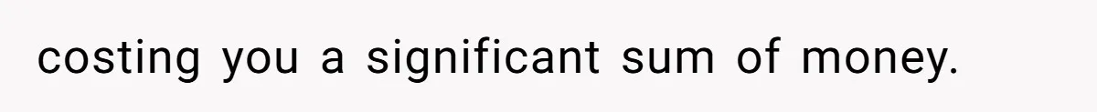 costing you a significant sum of money.