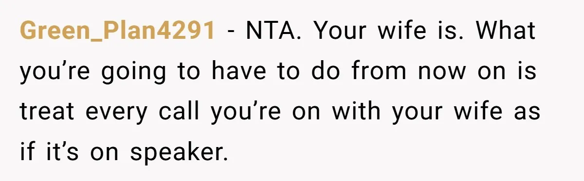 Green_Plan4291 − NTA. Your wife is. What you’re going to have to do from now on is treat every call you’re on with your wife as if it’s on speaker.