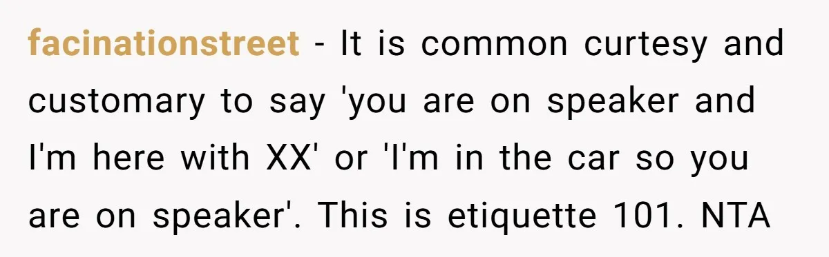facinationstreet − It is common curtesy and customary to say 'you are on speaker and I'm here with XX' or 'I'm in the car so you are on speaker'. This...