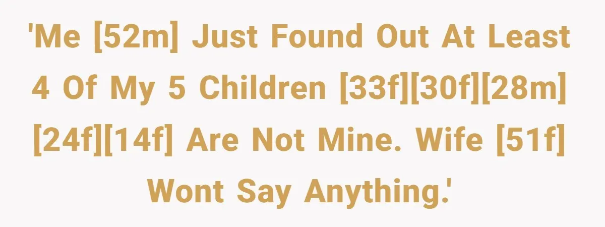 'Me [52M] just found out at least 4 of my 5 children [33F][30F][28M][24F][14F] are not mine. Wife [51F] wont say anything.'