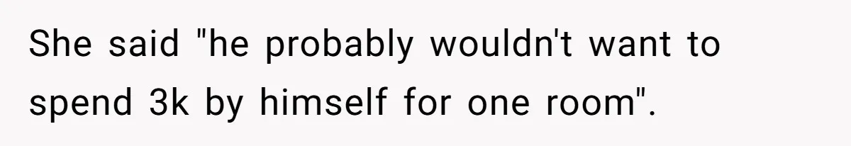She said "he probably wouldn't want to spend 3k by himself for one room".