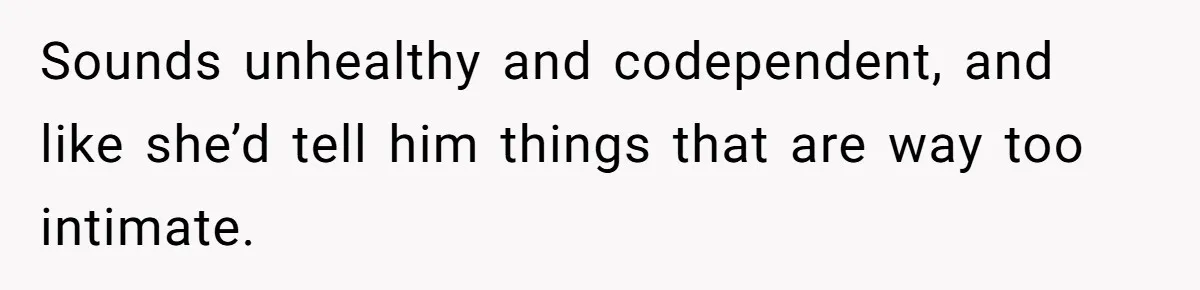 Sounds unhealthy and codependent, and like she’d tell him things that are way too intimate.