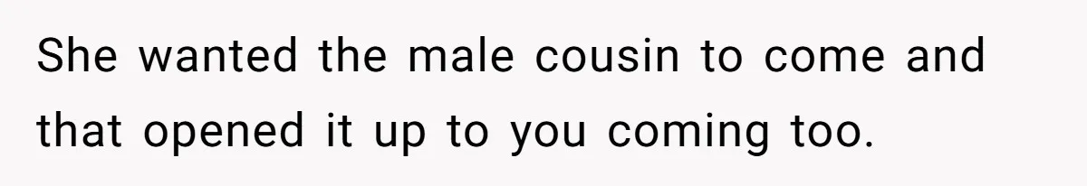 She wanted the male cousin to come and that opened it up to you coming too.