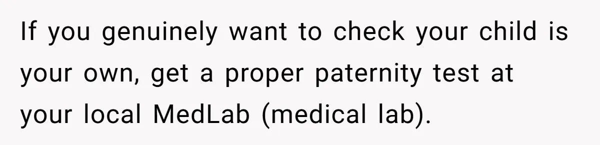 If you genuinely want to check your child is your own, get a proper paternity test at your local MedLab (medical lab).