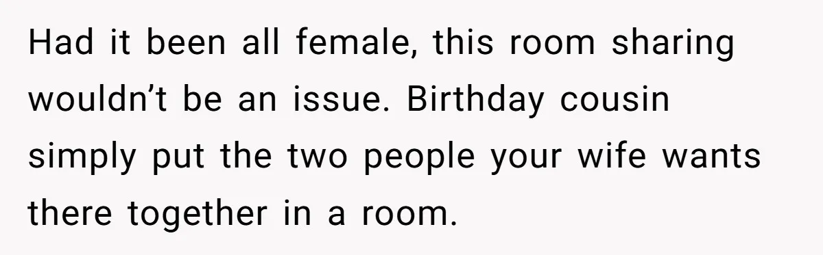 Had it been all female, this room sharing wouldn’t be an issue. Birthday cousin simply put the two people your wife wants there together in a room.