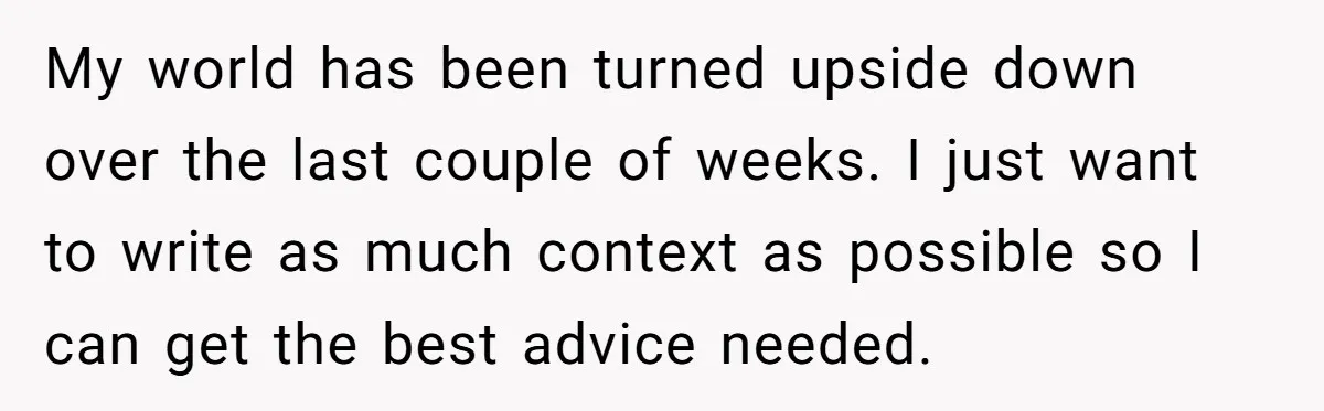 My world has been turned upside down over the last couple of weeks. I just want to write as much context as possible so I can get the best advice...