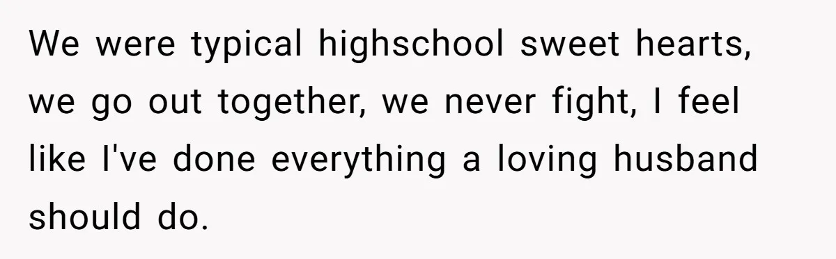 We were typical highschool sweet hearts, we go out together, we never fight, I feel like I've done everything a loving husband should do.