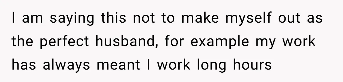 I am saying this not to make myself out as the perfect husband, for example my work has always meant I work long hours