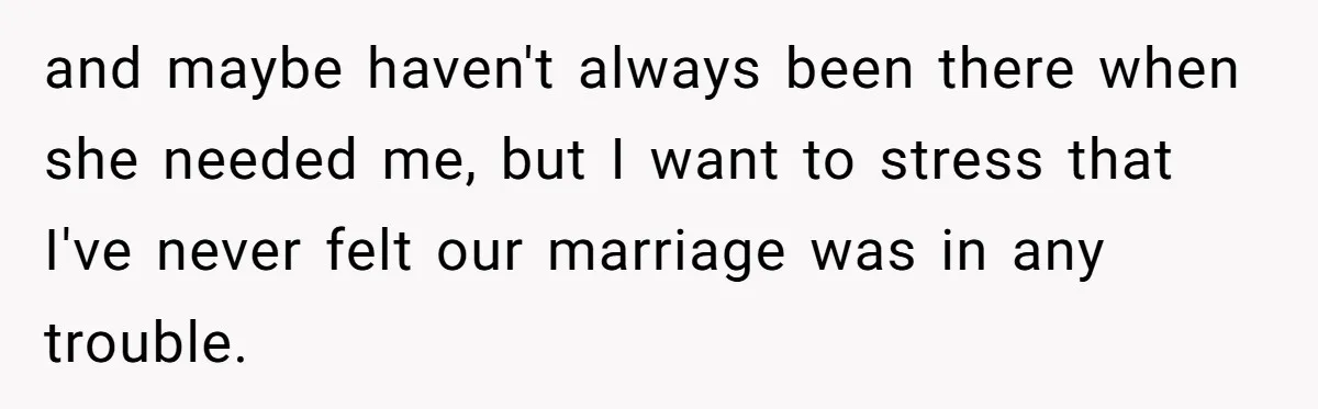 and maybe haven't always been there when she needed me, but I want to stress that I've never felt our marriage was in any trouble.