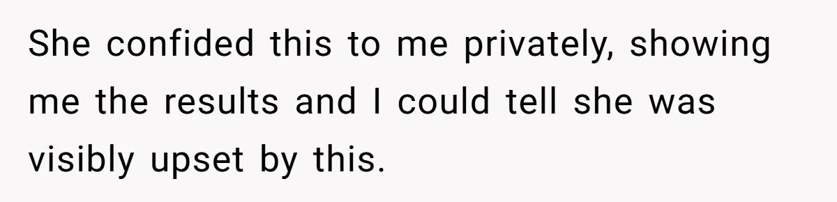 She confided this to me privately, showing me the results and I could tell she was visibly upset by this.