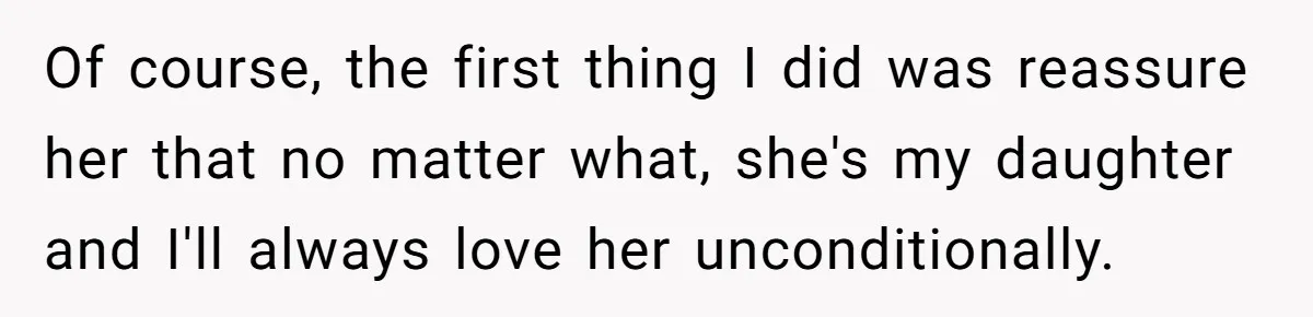Of course, the first thing I did was reassure her that no matter what, she's my daughter and I'll always love her unconditionally.