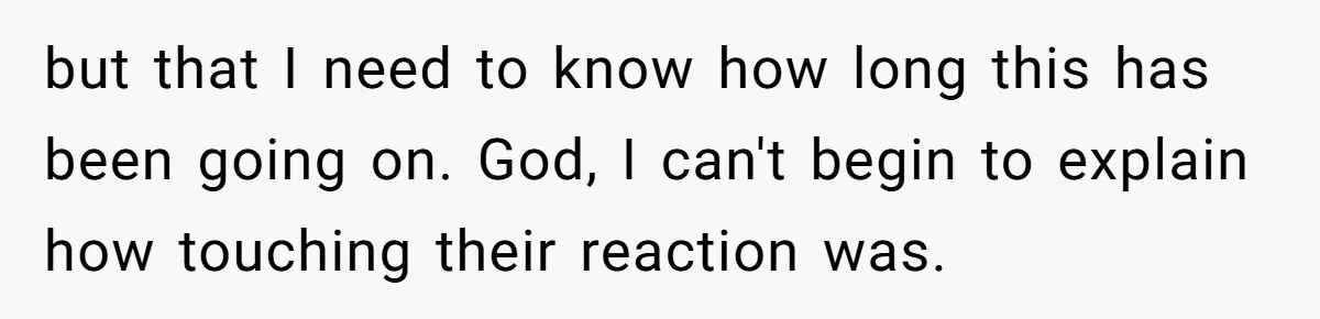 but that I need to know how long this has been going on. God, I can't begin to explain how touching their reaction was.