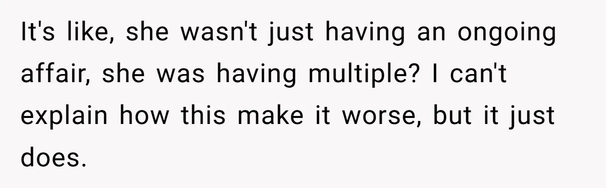 It's like, she wasn't just having an ongoing affair, she was having multiple? I can't explain how this make it worse, but it just does.