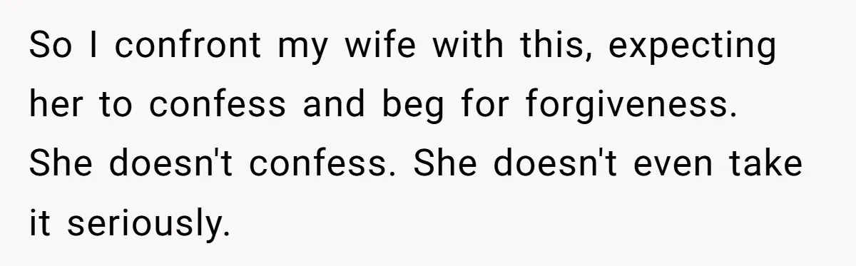 So I confront my wife with this, expecting her to confess and beg for forgiveness. She doesn't confess. She doesn't even take it seriously.