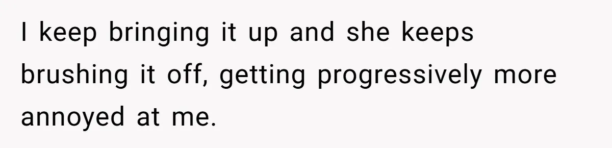 I keep bringing it up and she keeps brushing it off, getting progressively more annoyed at me.