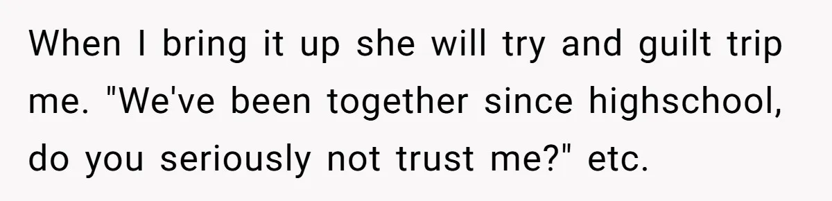 When I bring it up she will try and guilt trip me. "We've been together since highschool, do you seriously not trust me?" etc.