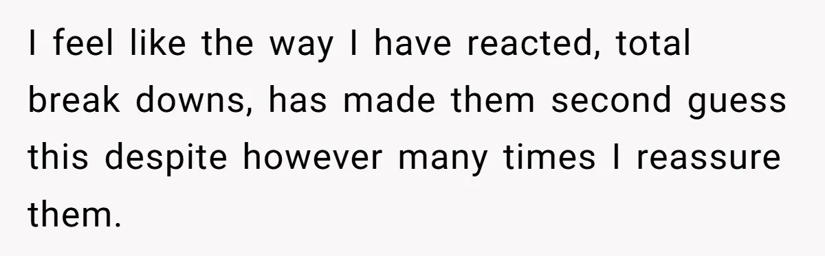 I feel like the way I have reacted, total break downs, has made them second guess this despite however many times I reassure them.