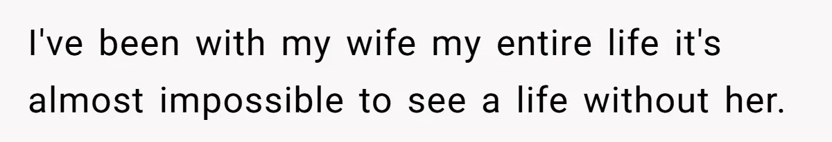 I've been with my wife my entire life it's almost impossible to see a life without her.