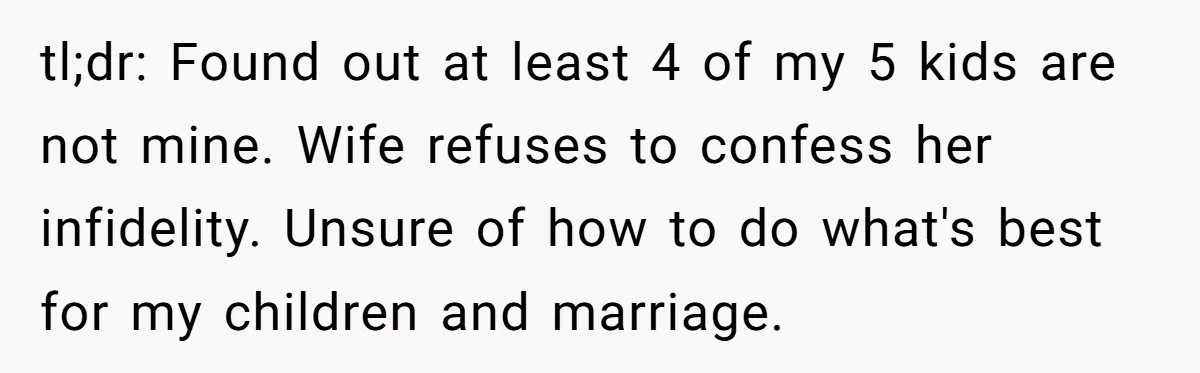 tl;dr: Found out at least 4 of my 5 kids are not mine. Wife refuses to confess her infidelity. Unsure of how to do what's best for my children and...
