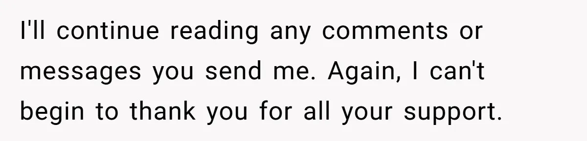 I'll continue reading any comments or messages you send me. Again, I can't begin to thank you for all your support.