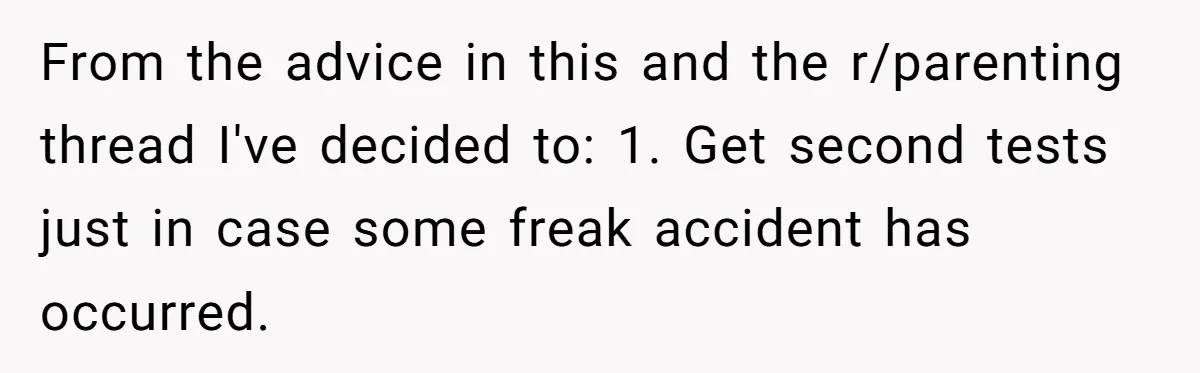 From the advice in this and the r/parenting thread I've decided to: 1. Get second tests just in case some freak accident has occurred.