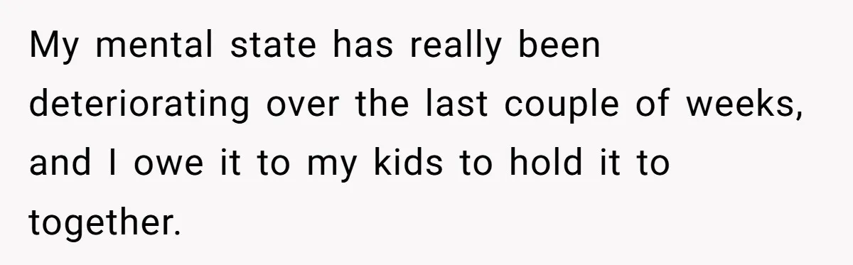 My mental state has really been deteriorating over the last couple of weeks, and I owe it to my kids to hold it to together.