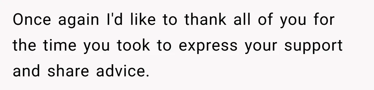 Once again I'd like to thank all of you for the time you took to express your support and share advice.
