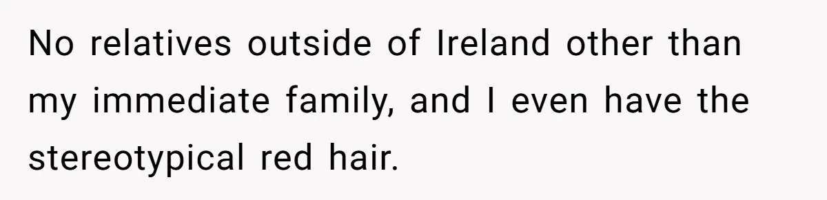 No relatives outside of Ireland other than my immediate family, and I even have the stereotypical red hair.