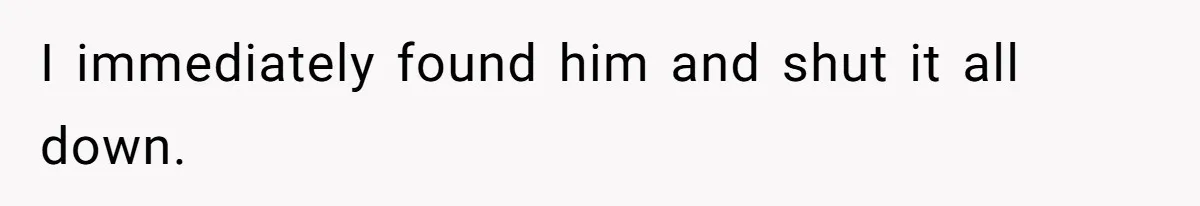 I immediately found him and shut it all down.