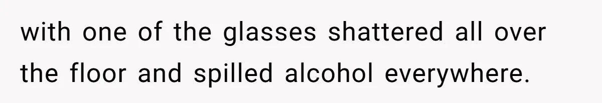 with one of the glasses shattered all over the floor and spilled alcohol everywhere.
