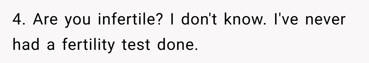 4. Are you infertile? I don't know. I've never had a fertility test done.