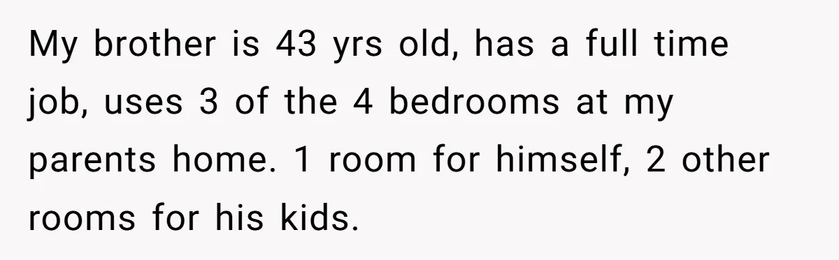 My brother is 43 yrs old, has a full time job, uses 3 of the 4 bedrooms at my parents home. 1 room for himself, 2 other rooms for his...