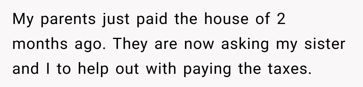 My parents just paid the house of 2 months ago. They are now asking my sister and I to help out with paying the taxes.