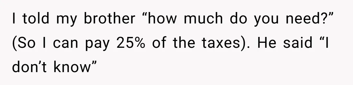 I told my brother “how much do you need?” (So I can pay 25% of the taxes). He said “I don’t know”