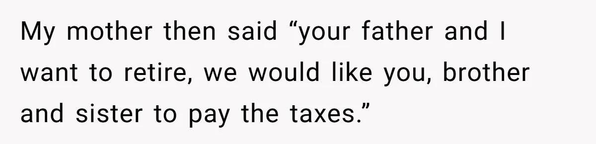 My mother then said “your father and I want to retire, we would like you, brother and sister to pay the taxes.”